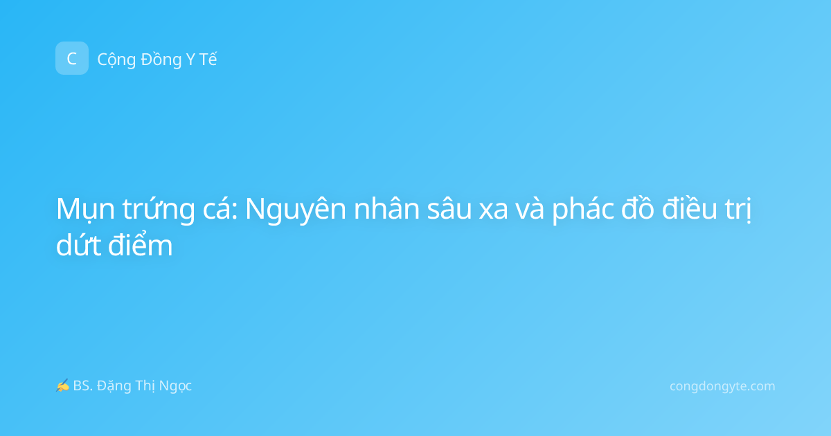 Mụn trứng cá: Nguyên nhân sâu xa và phác đồ điều trị dứt điểm